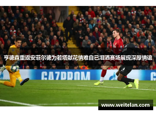 亨德森重返安菲尔德为若塔献花情难自已泪洒赛场展现深厚情谊
