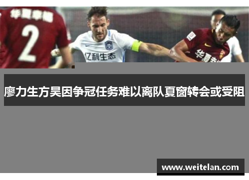 廖力生方昊因争冠任务难以离队夏窗转会或受阻