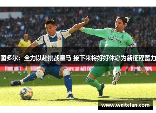 图多尔：全力以赴挑战皇马 接下来将好好休息为新征程蓄力